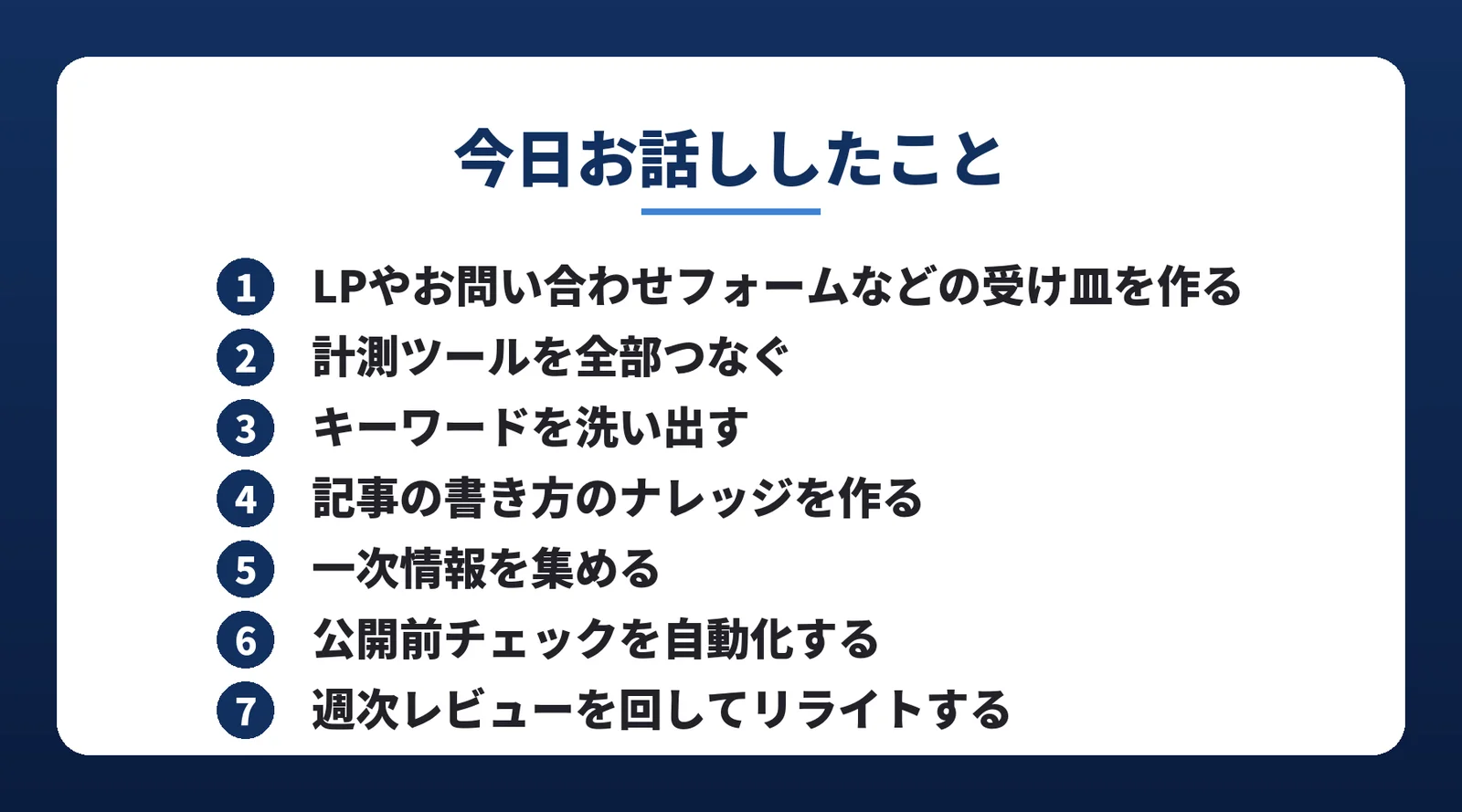 動画の最後に出した7ステップのまとめ。1 LPやお問い合わせフォームなどの受け皿を作る、2 計測ツールを全部つなぐ、3 キーワードを洗い出す、4 記事の書き方のナレッジを作る、5 一次情報を集める、6 公開前チェックを自動化する、7 週次レビューを回してリライトする